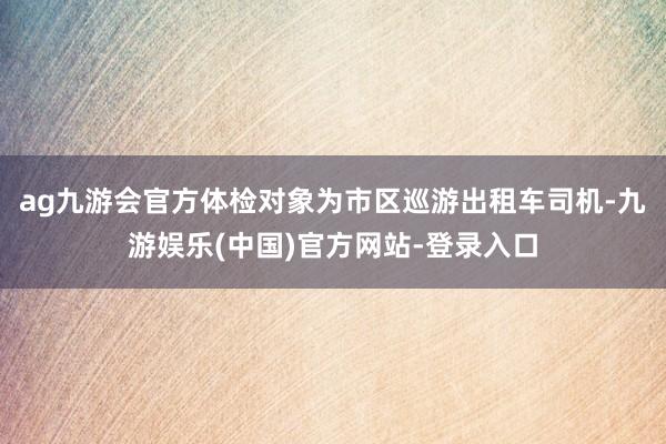 ag九游会官方体检对象为市区巡游出租车司机-九游娱乐(中国)官方网站-登录入口