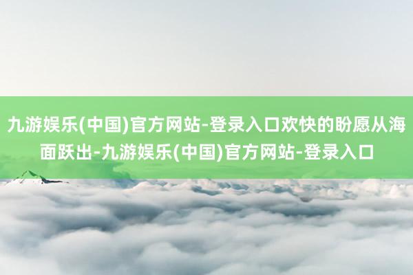 九游娱乐(中国)官方网站-登录入口欢快的盼愿从海面跃出-九游娱乐(中国)官方网站-登录入口