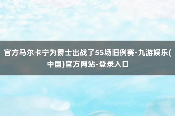 官方马尔卡宁为爵士出战了55场旧例赛-九游娱乐(中国)官方网站-登录入口