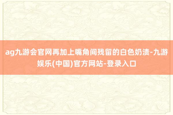 ag九游会官网再加上嘴角间残留的白色奶渍-九游娱乐(中国)官方网站-登录入口