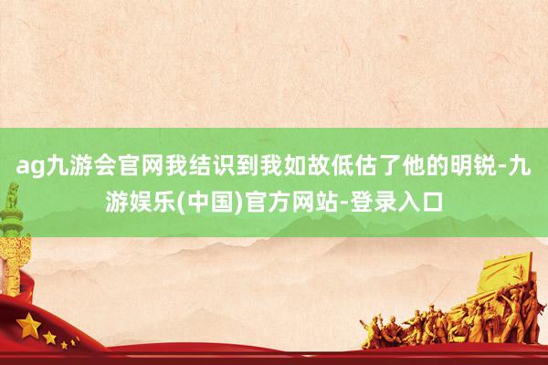 ag九游会官网我结识到我如故低估了他的明锐-九游娱乐(中国)官方网站-登录入口