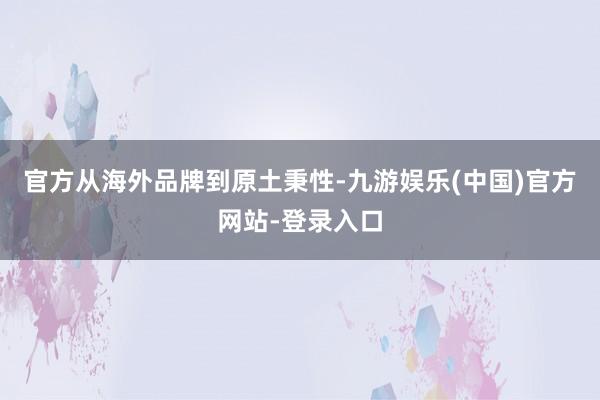 官方从海外品牌到原土秉性-九游娱乐(中国)官方网站-登录入口