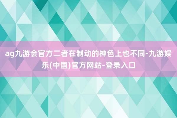 ag九游会官方二者在制动的神色上也不同-九游娱乐(中国)官方网站-登录入口