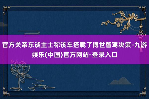 官方关系东谈主士称该车搭载了博世智驾决策-九游娱乐(中国)官方网站-登录入口