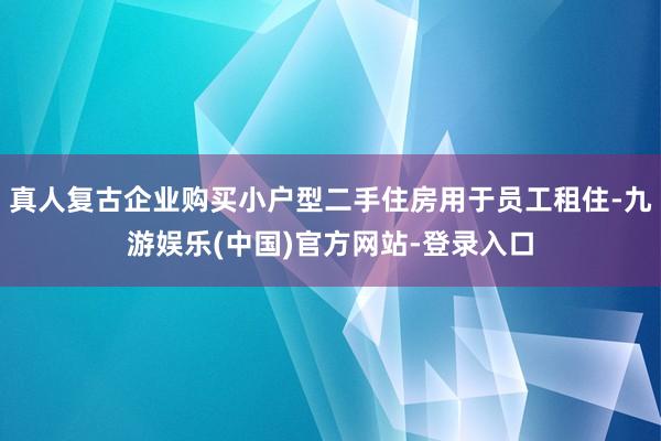 真人复古企业购买小户型二手住房用于员工租住-九游娱乐(中国)官方网站-登录入口