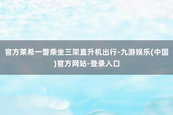 官方莱希一瞥乘坐三架直升机出行-九游娱乐(中国)官方网站-登录入口