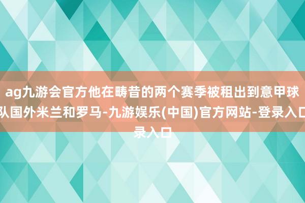 ag九游会官方他在畴昔的两个赛季被租出到意甲球队国外米兰和罗马-九游娱乐(中国)官方网站-登录入口