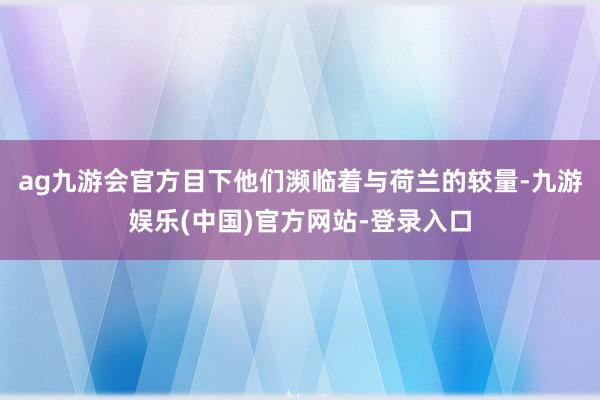 ag九游会官方目下他们濒临着与荷兰的较量-九游娱乐(中国)官方网站-登录入口