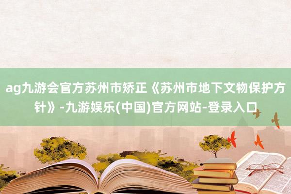 ag九游会官方苏州市矫正《苏州市地下文物保护方针》-九游娱乐(中国)官方网站-登录入口