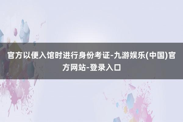 官方以便入馆时进行身份考证-九游娱乐(中国)官方网站-登录入口