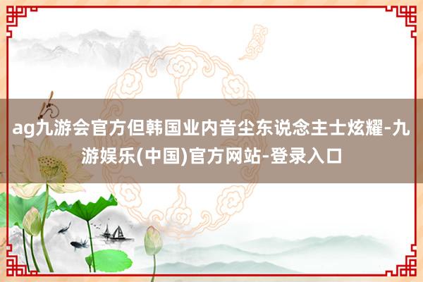 ag九游会官方但韩国业内音尘东说念主士炫耀-九游娱乐(中国)官方网站-登录入口