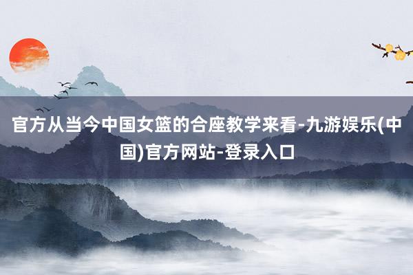 官方从当今中国女篮的合座教学来看-九游娱乐(中国)官方网站-登录入口