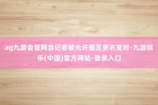 ag九游会官网当记者被允许插足更衣室时-九游娱乐(中国)官方网站-登录入口