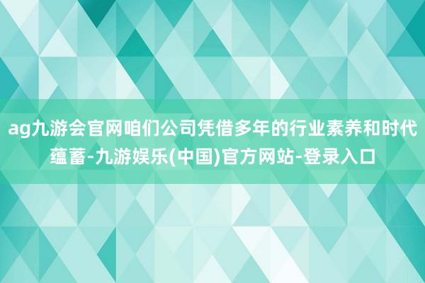 ag九游会官网咱们公司凭借多年的行业素养和时代蕴蓄-九游娱乐(中国)官方网站-登录入口