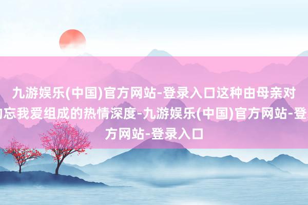 九游娱乐(中国)官方网站-登录入口这种由母亲对男儿的忘我爱组成的热情深度-九游娱乐(中国)官方网站-登录入口