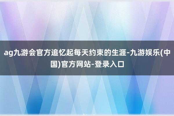 ag九游会官方追忆起每天约束的生涯-九游娱乐(中国)官方网站-登录入口