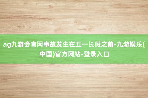 ag九游会官网事故发生在五一长假之前-九游娱乐(中国)官方网站-登录入口