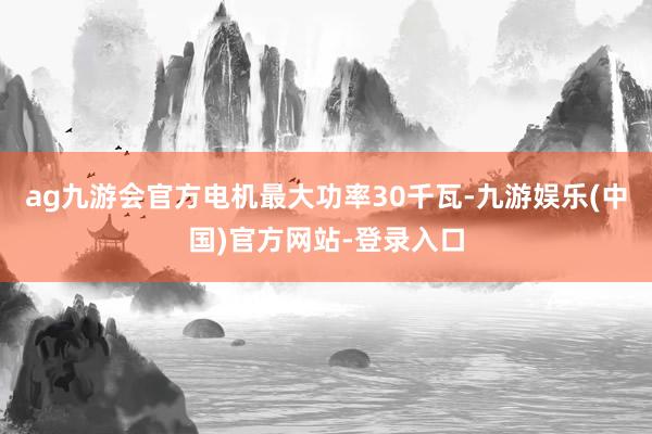 ag九游会官方电机最大功率30千瓦-九游娱乐(中国)官方网站-登录入口