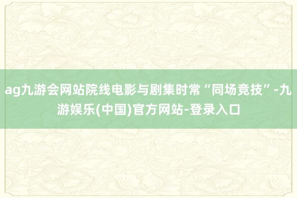 ag九游会网站院线电影与剧集时常“同场竞技”-九游娱乐(中国)官方网站-登录入口