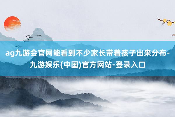 ag九游会官网能看到不少家长带着孩子出来分布-九游娱乐(中国)官方网站-登录入口