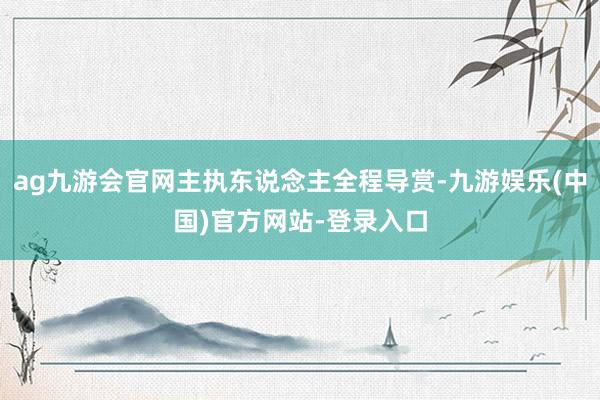 ag九游会官网主执东说念主全程导赏-九游娱乐(中国)官方网站-登录入口