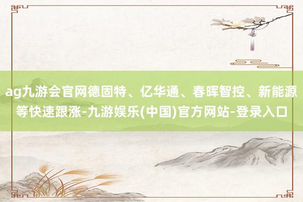 ag九游会官网德固特、亿华通、春晖智控、新能源等快速跟涨-九游娱乐(中国)官方网站-登录入口