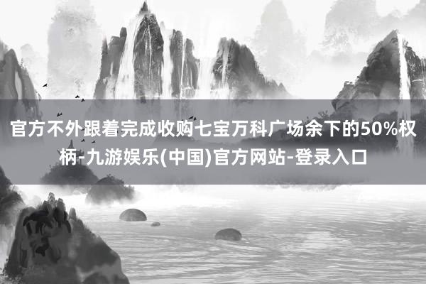 官方不外跟着完成收购七宝万科广场余下的50%权柄-九游娱乐(中国)官方网站-登录入口