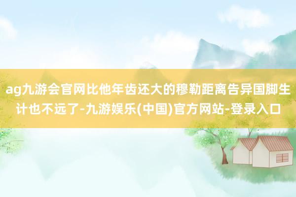 ag九游会官网比他年齿还大的穆勒距离告异国脚生计也不远了-九游娱乐(中国)官方网站-登录入口