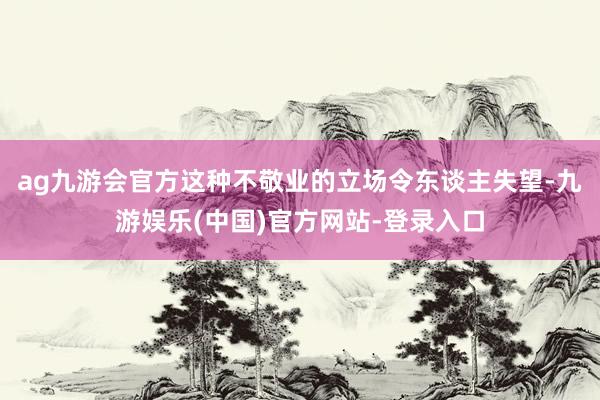 ag九游会官方这种不敬业的立场令东谈主失望-九游娱乐(中国)官方网站-登录入口