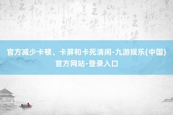 官方减少卡顿、卡屏和卡死清闲-九游娱乐(中国)官方网站-登录入口