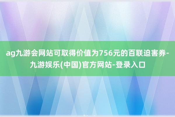 ag九游会网站可取得价值为756元的百联迫害券-九游娱乐(中国)官方网站-登录入口