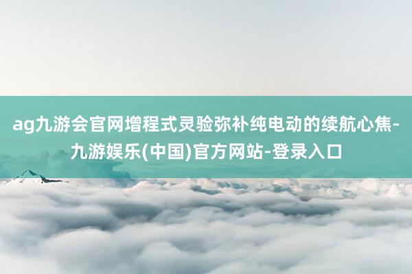 ag九游会官网增程式灵验弥补纯电动的续航心焦-九游娱乐(中国)官方网站-登录入口