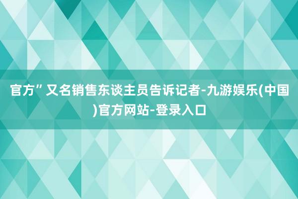 官方”又名销售东谈主员告诉记者-九游娱乐(中国)官方网站-登录入口