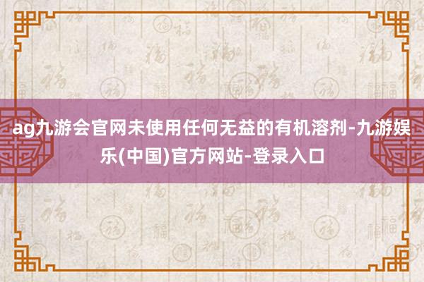 ag九游会官网未使用任何无益的有机溶剂-九游娱乐(中国)官方网站-登录入口