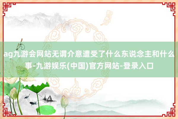 ag九游会网站无谓介意遭受了什么东说念主和什么事-九游娱乐(中国)官方网站-登录入口