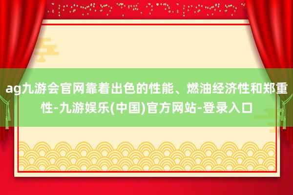 ag九游会官网靠着出色的性能、燃油经济性和郑重性-九游娱乐(中国)官方网站-登录入口