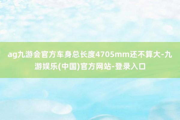 ag九游会官方车身总长度4705mm还不算大-九游娱乐(中国)官方网站-登录入口