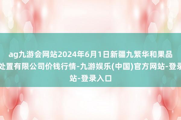 ag九游会网站2024年6月1日新疆九繁华和果品筹备处置有限公司价钱行情-九游娱乐(中国)官方网站-登录入口