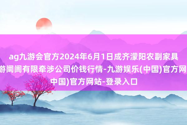 ag九游会官方2024年6月1日成齐濛阳农副家具概括批发交游阛阓有限牵涉公司价钱行情-九游娱乐(中国)官方网站-登录入口