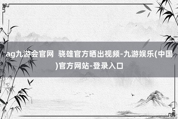 ag九游会官网  骁雄官方晒出视频-九游娱乐(中国)官方网站-登录入口