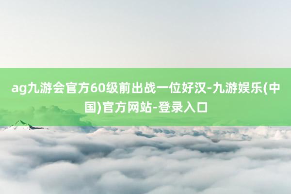 ag九游会官方60级前出战一位好汉-九游娱乐(中国)官方网站-登录入口