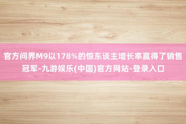 官方问界M9以178%的惊东谈主增长率赢得了销售冠军-九游娱乐(中国)官方网站-登录入口