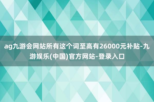 ag九游会网站所有这个词至高有26000元补贴-九游娱乐(中国)官方网站-登录入口