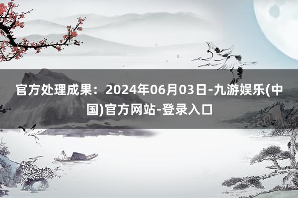 官方处理成果：2024年06月03日-九游娱乐(中国)官方网站-登录入口