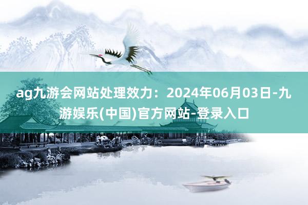 ag九游会网站处理效力：2024年06月03日-九游娱乐(中国)官方网站-登录入口