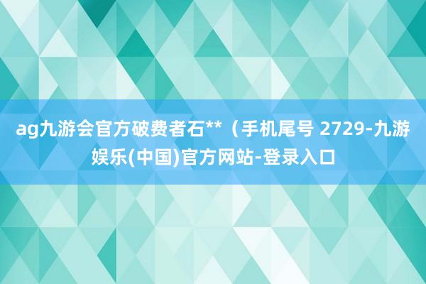 ag九游会官方破费者石**（手机尾号 2729-九游娱乐(中国)官方网站-登录入口