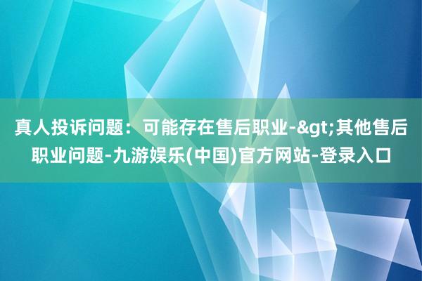 真人投诉问题：可能存在售后职业->其他售后职业问题-九游娱乐(中国)官方网站-登录入口