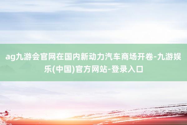 ag九游会官网在国内新动力汽车商场开卷-九游娱乐(中国)官方网站-登录入口