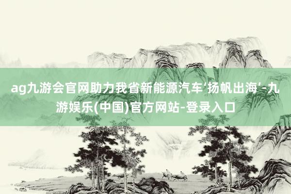 ag九游会官网助力我省新能源汽车‘扬帆出海’-九游娱乐(中国)官方网站-登录入口