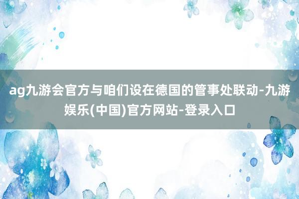 ag九游会官方与咱们设在德国的管事处联动-九游娱乐(中国)官方网站-登录入口